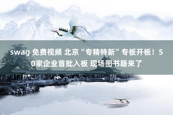 swag 免费视频 北京“专精特新”专板开板！50家企业首批入板 现场图书籍来了