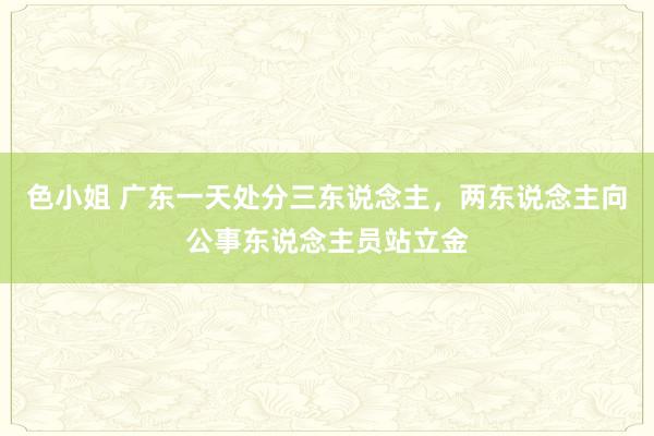 色小姐 广东一天处分三东说念主，两东说念主向公事东说念主员站立金
