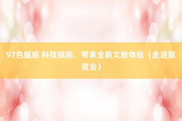97色姐姐 科技赋能，带来全新文旅体验（走进服贸会）