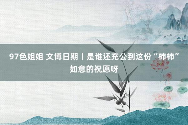 97色姐姐 文博日期丨是谁还充公到这份“柿柿”如意的祝愿呀