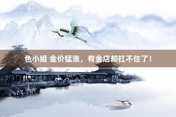 色小姐 金价猛涨,有金店却扛不住了!