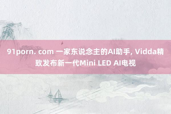 91porn. com 一家东说念主的AI助手, Vidda精致发布新一代Mini LED AI电视