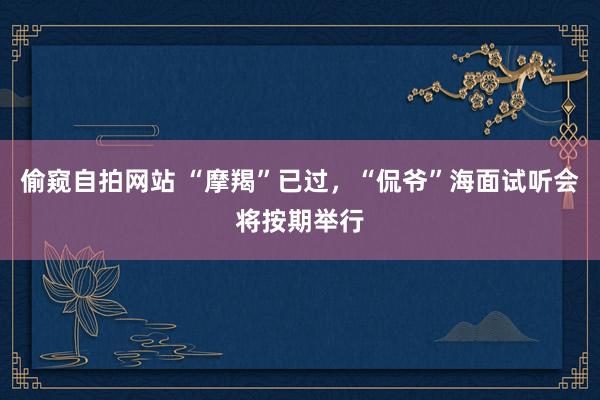 偷窥自拍网站 “摩羯”已过，“侃爷”海面试听会将按期举行