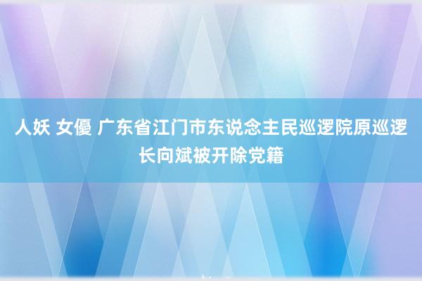 人妖 女優 广东省江门市东说念主民巡逻院原巡逻长向斌被开除党籍