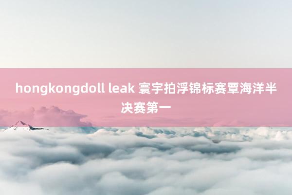 hongkongdoll leak 寰宇拍浮锦标赛覃海洋半决赛第一