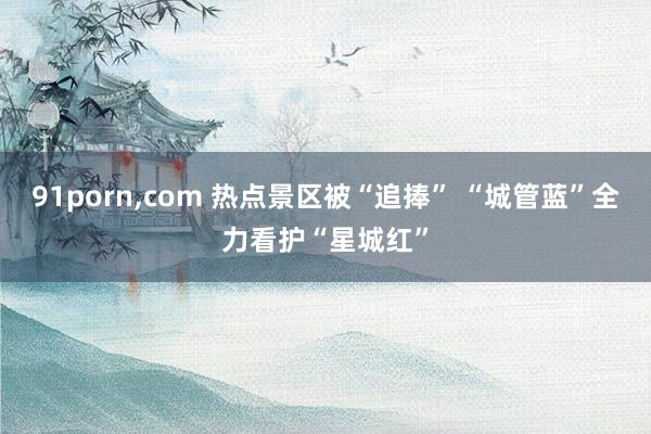 91porn,com 热点景区被“追捧” “城管蓝”全力看护“星城红”