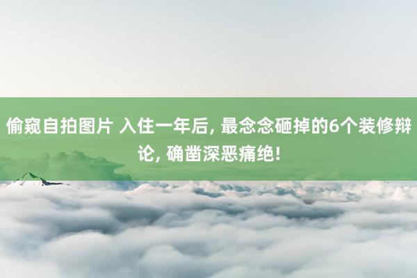 偷窥自拍图片 入住一年后， 最念念砸掉的6个装修辩论， 确凿深恶痛绝!