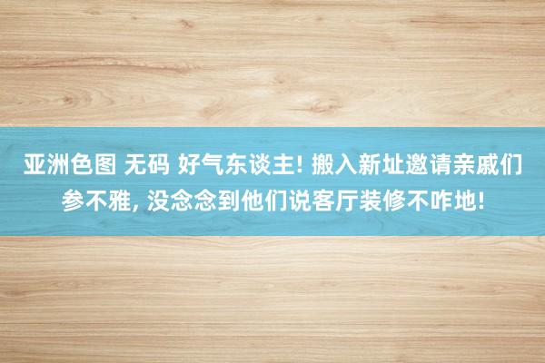 亚洲色图 无码 好气东谈主! 搬入新址邀请亲戚们参不雅， 没念念到他们说客厅装修不咋地!