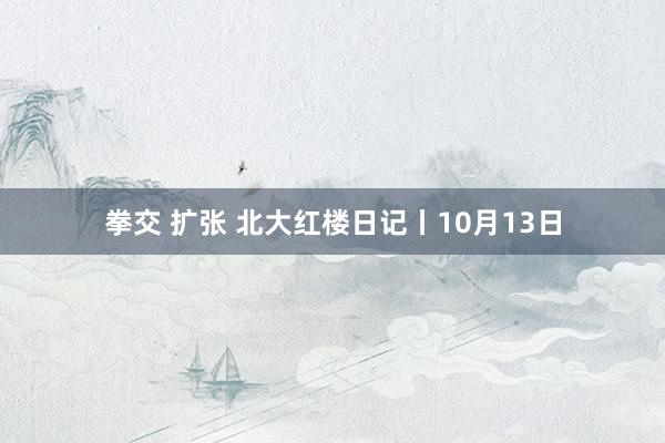 拳交 扩张 北大红楼日记丨10月13日