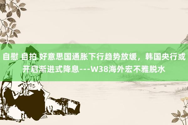 自慰 自拍 好意思国通胀下行趋势放缓,韩国央行或开启渐进式降息---W38海外宏不雅脱水