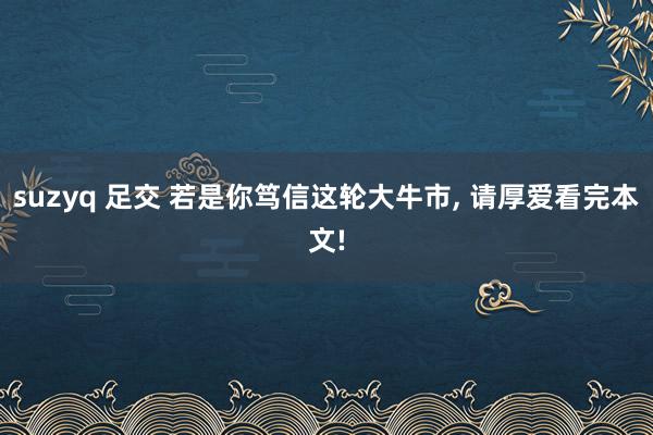 suzyq 足交 若是你笃信这轮大牛市, 请厚爱看完本文!