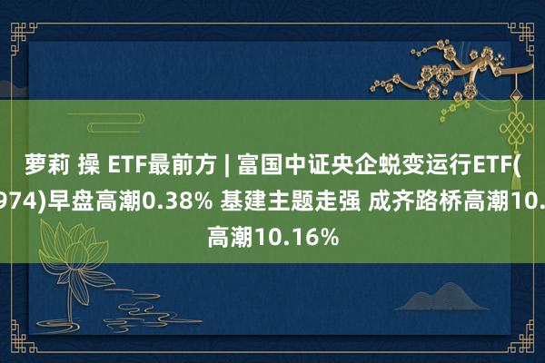 萝莉 操 ETF最前方 | 富国中证央企蜕变运行ETF(159974)早盘高潮0.38% 基建主题走强 成齐路桥高潮10.16%