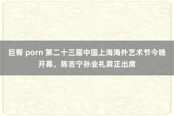 巨臀 porn 第二十三届中国上海海外艺术节今晚开幕，陈吉宁孙业礼龚正出席