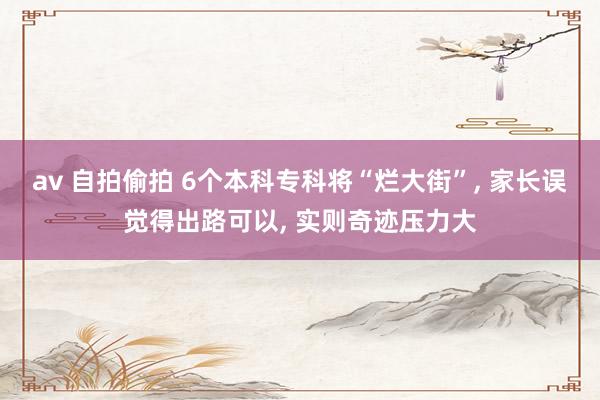 av 自拍偷拍 6个本科专科将“烂大街”, 家长误觉得出路可以, 实则奇迹压力大
