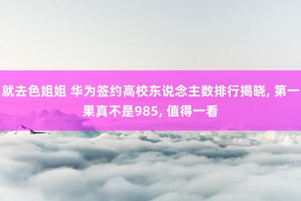 就去色姐姐 华为签约高校东说念主数排行揭晓， 第一果真不是985， 值得一看