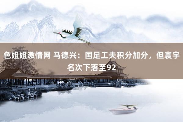 色姐姐激情网 马德兴:国足工夫积分加分,但寰宇名次下落至92