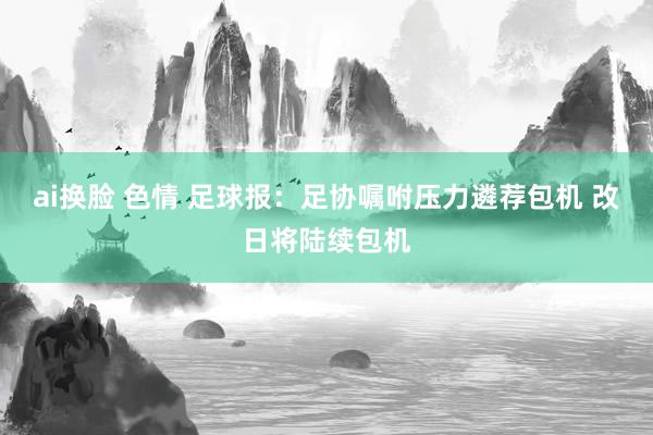 ai换脸 色情 足球报:足协嘱咐压力遴荐包机 改日将陆续包机