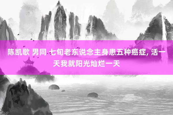 陈凯歌 男同 七旬老东说念主身患五种癌症， 活一天我就阳光灿烂一天