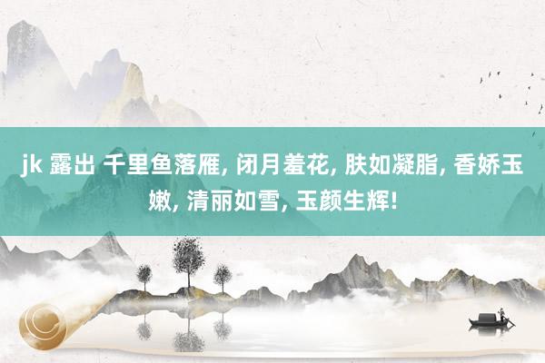 jk 露出 千里鱼落雁， 闭月羞花， 肤如凝脂， 香娇玉嫩， 清丽如雪， 玉颜生辉!