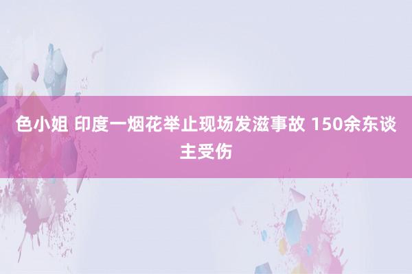 色小姐 印度一烟花举止现场发滋事故 150余东谈主受伤