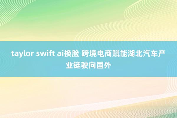 taylor swift ai换脸 跨境电商赋能湖北汽车产业链驶向国外