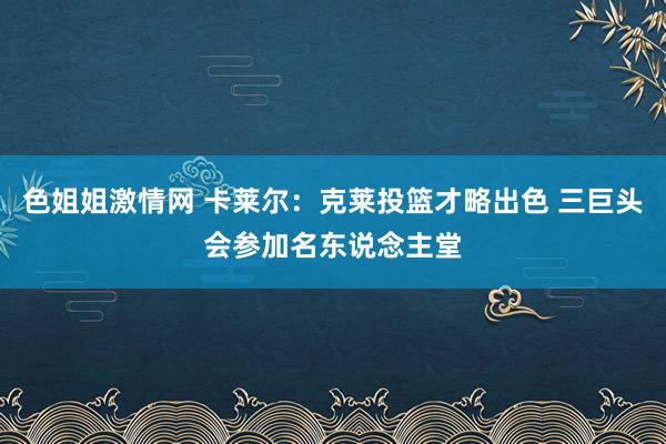 色姐姐激情网 卡莱尔:克莱投篮才略出色 三巨头会参加名东说念主堂