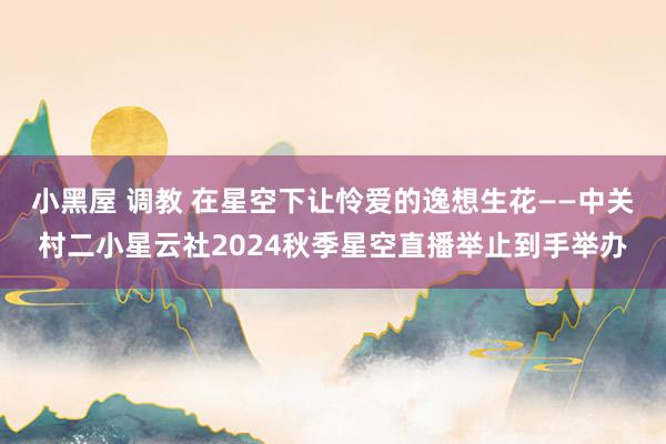 小黑屋 调教 在星空下让怜爱的逸想生花——中关村二小星云社2024秋季星空直播举止到手举办