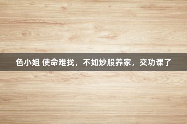 色小姐 使命难找,不如炒股养家,交功课了