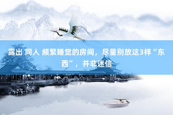 露出 同人 频繁睡觉的房间，尽量别放这3样“东西”，并非迷信