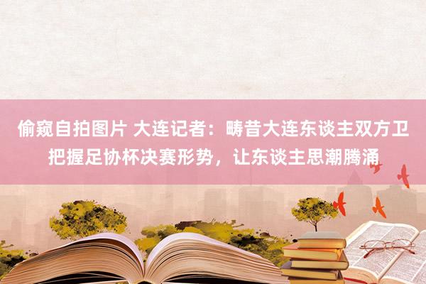 偷窥自拍图片 大连记者：畴昔大连东谈主双方卫把握足协杯决赛形势，让东谈主思潮腾涌