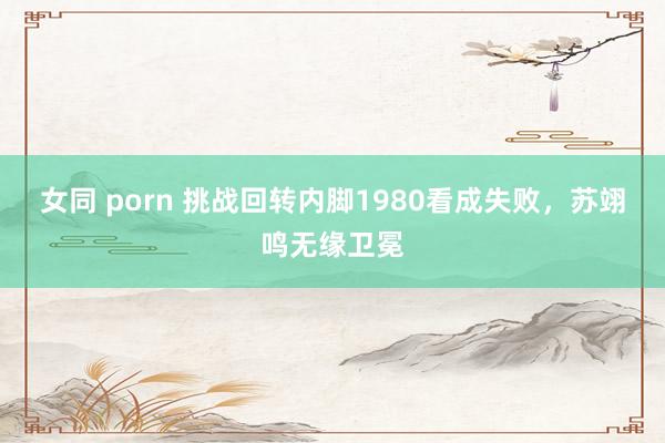女同 porn 挑战回转内脚1980看成失败，苏翊鸣无缘卫冕