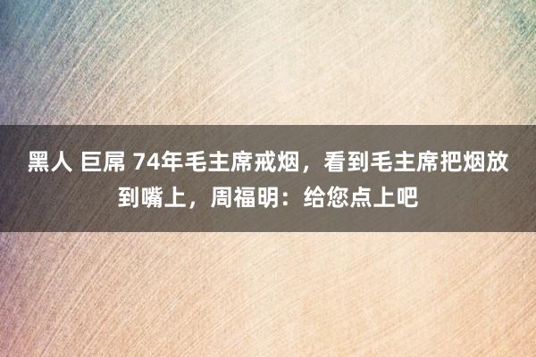 黑人 巨屌 74年毛主席戒烟，看到毛主席把烟放到嘴上，周福明：给您点上吧