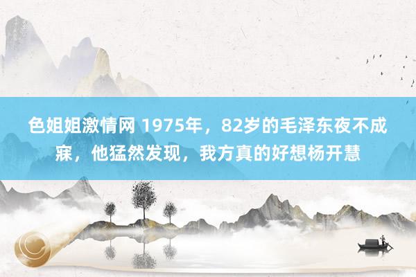 色姐姐激情网 1975年，82岁的毛泽东夜不成寐，他猛然发现，我方真的好想杨开慧