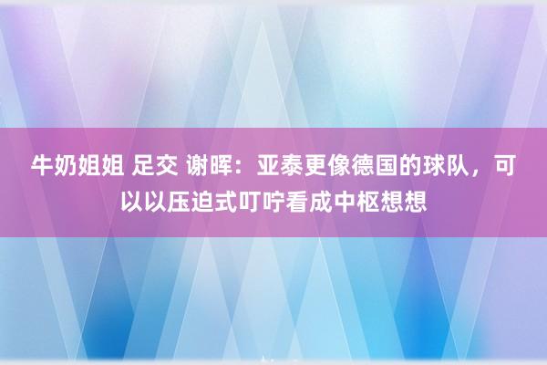 牛奶姐姐 足交 谢晖：亚泰更像德国的球队，可以以压迫式叮咛看成中枢想想