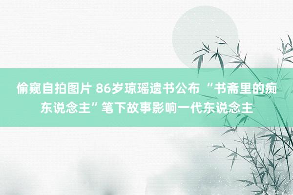偷窥自拍图片 86岁琼瑶遗书公布 “书斋里的痴东说念主”笔下故事影响一代东说念主
