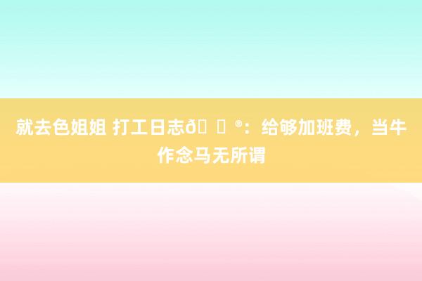 就去色姐姐 打工日志🐮:给够加班费,当牛作念马无所谓