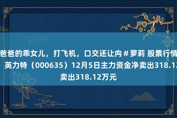 爸爸的乖女儿，打飞机，口交还让禸＃萝莉 股票行情快报：英力特（000635）12月5日主力资金净卖出318.12万元