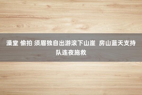 澡堂 偷拍 须眉独自出游滚下山崖  房山蓝天支持队连夜施救