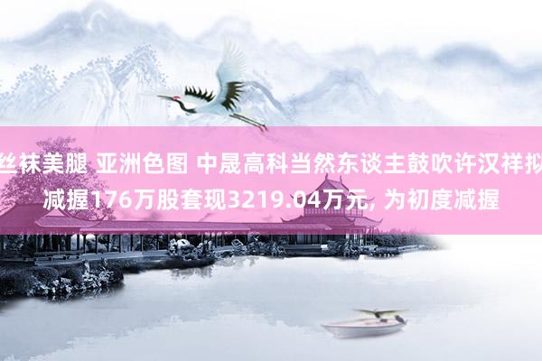 丝袜美腿 亚洲色图 中晟高科当然东谈主鼓吹许汉祥拟减握176万股套现3219.04万元， 为初度减握