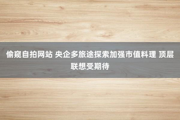 偷窥自拍网站 央企多旅途探索加强市值料理 顶层联想受期待