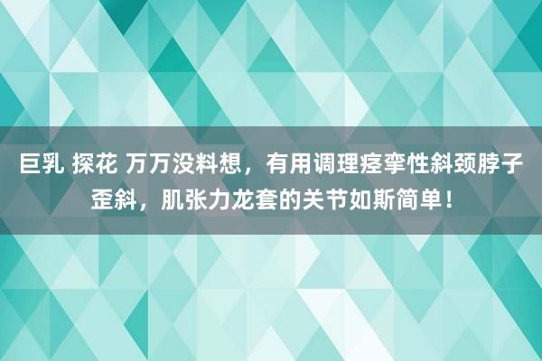 巨乳 探花 万万没料想，有用调理痉挛性斜颈脖子歪斜，肌张力龙套的关节如斯简单！