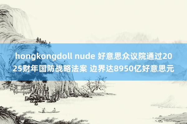 hongkongdoll nude 好意思众议院通过2025财年国防战略法案 边界达8950亿好意思元