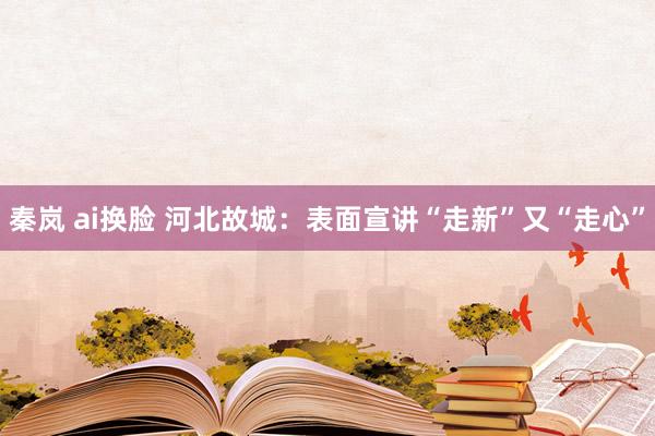 秦岚 ai换脸 河北故城：表面宣讲“走新”又“走心”