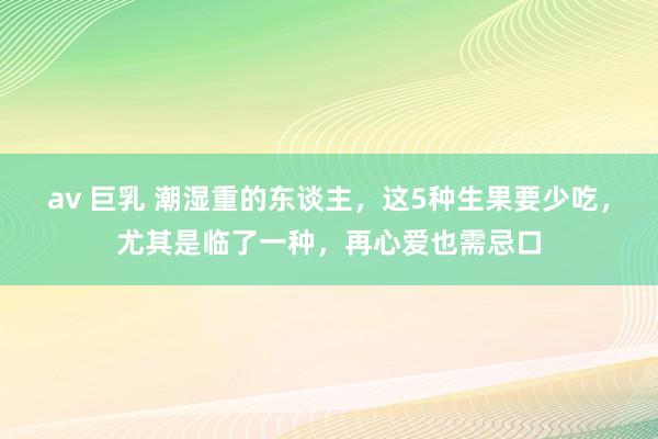 av 巨乳 潮湿重的东谈主，这5种生果要少吃，尤其是临了一种，再心爱也需忌口