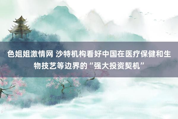 色姐姐激情网 沙特机构看好中国在医疗保健和生物技艺等边界的“强大投资契机”