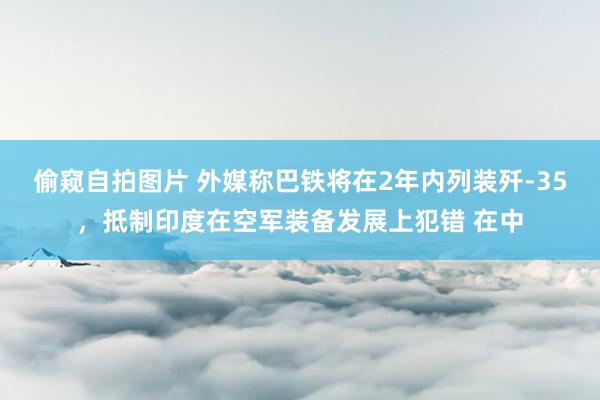 偷窥自拍图片 外媒称巴铁将在2年内列装歼-35，抵制印度在空军装备发展上犯错 在中