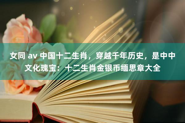 女同 av 中国十二生肖，穿越千年历史，是中中文化瑰宝：十二生肖金银币缅思章大全