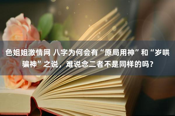 色姐姐激情网 八字为何会有“原局用神”和“岁哄骗神”之说，难说念二者不是同样的吗？