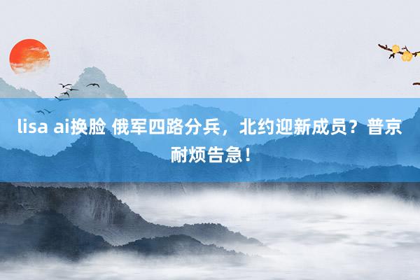 lisa ai换脸 俄军四路分兵，北约迎新成员？普京耐烦告急！