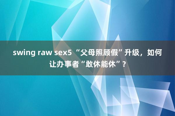 swing raw sex5 “父母照顾假”升级，如何让办事者“敢休能休”？